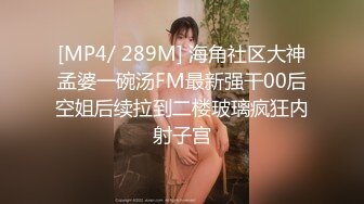 [MP4/ 289M] 海角社区大神孟婆一碗汤FM最新强干00后空姐后续拉到二楼玻璃疯狂内射子宫