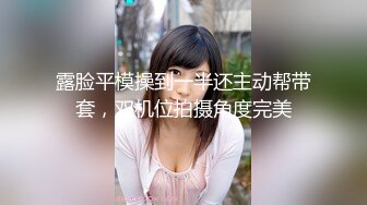 露脸平模操到一半还主动帮带套，双机位拍摄角度完美