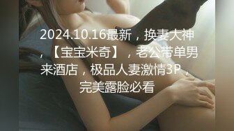 2024.10.16最新，换妻大神，【宝宝米奇】，老公带单男来酒店，极品人妻激情3P，完美露脸必看