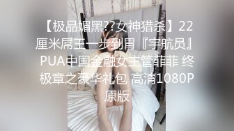 【极品媚黑??女神猎杀】22厘米屌王一步到胃『宇航员』PUA中国金融女主管菲菲 终极章之豪华礼包 高清1080P原版