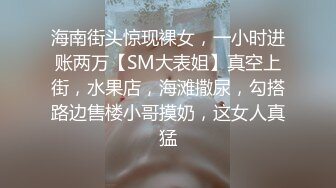 海南街头惊现裸女，一小时进账两万【SM大表姐】真空上街，水果店，海滩撒尿，勾搭路边售楼小哥摸奶，这女人真猛