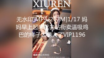 无水印[MP4/217M]1/17 妈妈早上起来就去站街卖逼吸鸡巴的样子太诱人了VIP1196