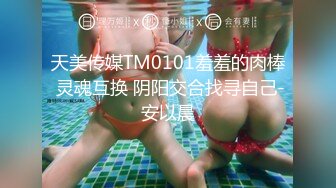 天美传媒TM0101羞羞的肉棒 灵魂互换 阴阳交合找寻自己-安以晨