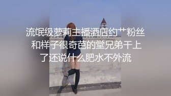 流氓级萝莉主播酒店约艹粉丝 和样子很奇芭的堂兄弟干上了还说什么肥水不外流