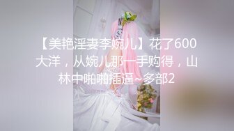 【美艳淫妻李婉儿】花了600大洋，从婉儿那一手购得，山林中啪啪插逼~多部2