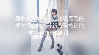 唐伯虎封神女主！超级无毛白虎幼师合集！【新款科技约炮神器到货看简阶】