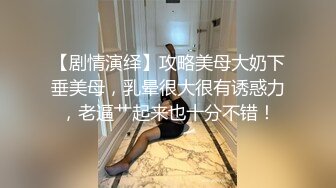 【剧情演绎】攻略美母大奶下垂美母，乳晕很大很有诱惑力，老逼艹起来也十分不错！