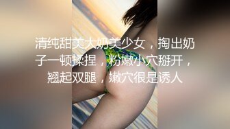 清纯甜美大奶美少女，掏出奶子一顿揉捏，粉嫩小穴掰开，翘起双腿，嫩穴很是诱人