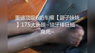 重磅顶级G奶车模【苗子妹妹】175大长腿~狼牙棒狂插~爽死~