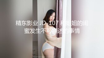 精东影业 JD-107 和姐姐的闺蜜发生不可描述的事情