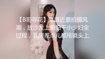 【B哥寻花】紧跟近景拍摄风潮，放沙发上偷拍干小少妇全过程，乳房差点儿都甩镜头上