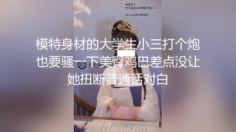 模特身材的大学生小三打个炮也要骚一下美臀鸡巴差点没让她扭断普通话对白