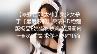 【最强档91大神】美少女杀手『最爱萝莉』高清HD增强版极品E奶猫咪萝莉 装逼闺蜜一起双飞操 求你不要射里面