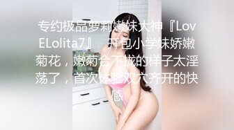 专约极品萝莉嫩妹大神『LovELolita7』✿开包小学妹娇嫩菊花，嫩菊合不拢的样子太淫荡了，首次体验双穴齐开的快感