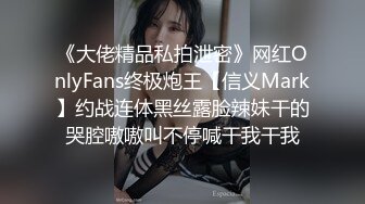 《大佬精品私拍泄密》网红OnlyFans终极炮王【信义Mark】约战连体黑丝露脸辣妹干的哭腔嗷嗷叫不停喊干我干我