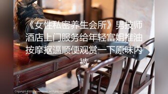 《女性私密养生会所》男技师酒店上门服务给年轻富姐推油按摩抠逼顺便观赏一下原味内裤