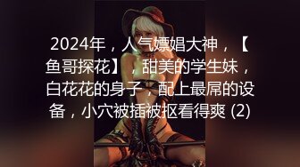 2024年，人气嫖娼大神，【鱼哥探花】，甜美的学生妹，白花花的身子，配上最屌的设备，小穴被插被抠看得爽 (2)