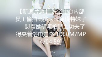 【新速片遞】 洗浴中心内部员工偷拍高挑大长腿模特妹子❤️怼着她阴毛拍腿上功夫了得夹着浴巾走路[1050M/MP4/04:59]