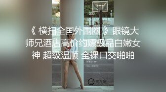 《 横扫全国外围圈 》眼镜大师兄酒店高价约嫖极品白嫩女神 超级温顺 全裸口交啪啪