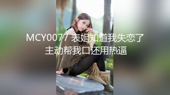 MCY0077 表姐知道我失恋了 主动帮我口还用热逼