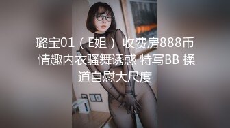 璐宝01（E姐） 收费房888币 情趣内衣骚舞诱惑 特写BB 揉道自慰大尺度