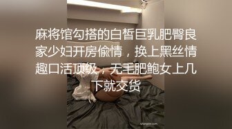 麻将馆勾搭的白皙巨乳肥臀良家少妇开房偸情，换上黑丝情趣口活顶级，无毛肥鲍女上几下就交货