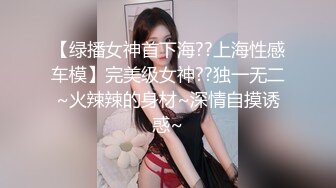 【绿播女神首下海??上海性感车模】完美级女神??独一无二~火辣辣的身材~深情自摸诱惑~