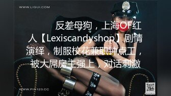 ⚫️⚫️反差母狗，上海OF红人【Lexiscandyshop】剧情演绎，制服校花兼职钟点工，被大屌房主强上，对话刺激