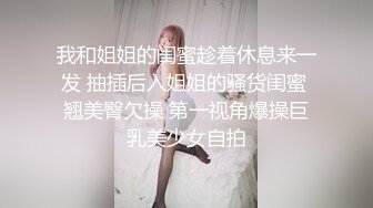 我和姐姐的闺蜜趁着休息来一发 抽插后入姐姐的骚货闺蜜 翘美臀欠操 第一视角爆操巨乳美少女自拍