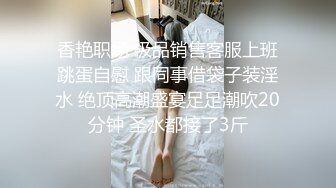 香艳职场 极品销售客服上班跳蛋自慰 跟同事借袋子装淫水 绝顶高潮盛宴足足潮吹20分钟 圣水都接了3斤