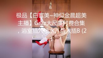 极品【白富美~神似金晨超美主播】Graz大尺度付费合集，浴室插穴喷水、后入插B (2)