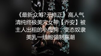 《最新众筹?无修正》高人气清纯终极美穴女神【乔安】被主人出租的小母狗，变态奴隶美乳一线鲍强制高潮