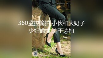 360监控偷拍 小伙和大奶子少妇偷情 边干边拍