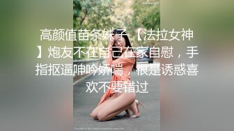 高颜值苗条妹子 【法拉女神】炮友不在自己在家自慰，手指抠逼呻吟娇喘，很是诱惑喜欢不要错过