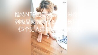 推特NTR媚黑夫妻宝宝米奇系列极品超骚美少妇震撼长视频《5个男人排着队操淫妻小穴》