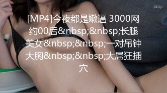 [MP4]今夜都是嫩逼 3000网约00后&nbsp;&nbsp;长腿美女&nbsp;&nbsp;一对吊钟大胸&nbsp;&nbsp;大屌狂插穴