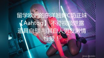 留学欧洲的东洋翘臀C奶正妹【Aahtqg】 不雅视频泄露 道具自慰 与其白人男友激情性爱！