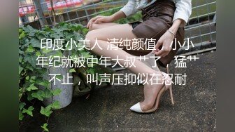 印度小美人 清纯颜值，小小年纪就被中年大叔艹了，猛艹不止，叫声压抑似在忍耐