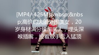 [MP4/ 425M]&nbsp;&nbsp;高价约大圈外围美女，20岁身材满分腰细胸大，埋头深喉插嘴，拉着双手后入猛顶